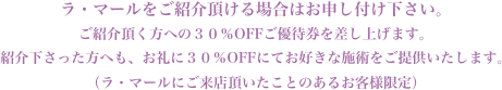 ラ・マールをご紹介頂ける場合はお申し付け下さい。ご紹介頂く方への30%OFFご優待券を差し上げます。ご紹介下さった方へも、お礼に30%OFFにてお好きな施術をご提供いたします。(ラ・マールにご来店頂いたことのあるお客様限定)